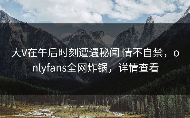 大V在午后时刻遭遇秘闻 情不自禁，onlyfans全网炸锅，详情查看