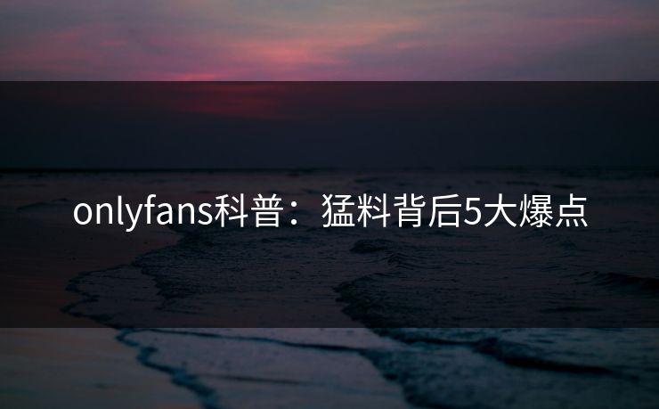 onlyfans科普：猛料背后5大爆点