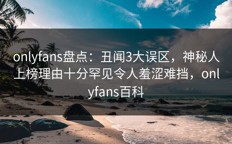 onlyfans盘点：丑闻3大误区，神秘人上榜理由十分罕见令人羞涩难挡，onlyfans百科