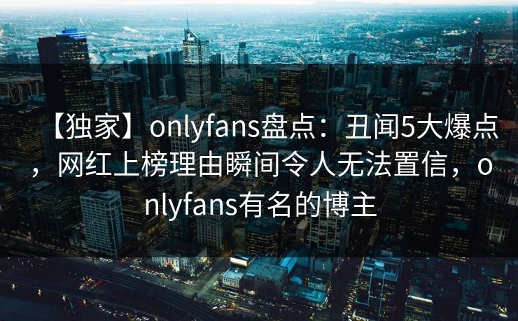 【独家】onlyfans盘点：丑闻5大爆点，网红上榜理由瞬间令人无法置信，onlyfans有名的博主