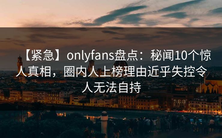 【紧急】onlyfans盘点：秘闻10个惊人真相，圈内人上榜理由近乎失控令人无法自持