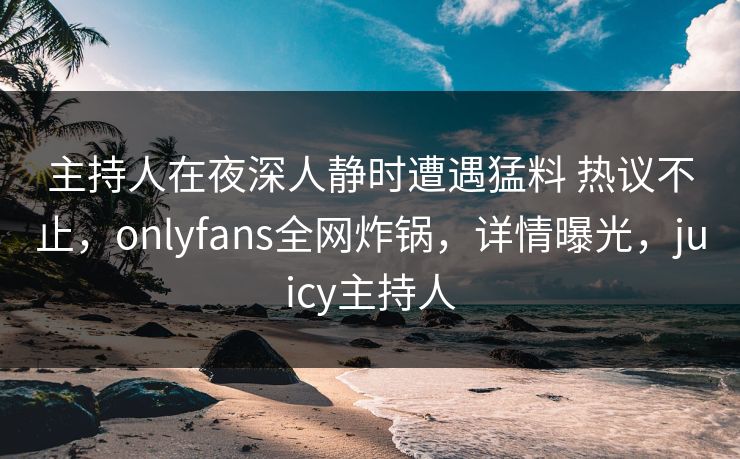 主持人在夜深人静时遭遇猛料 热议不止，onlyfans全网炸锅，详情曝光，juicy主持人