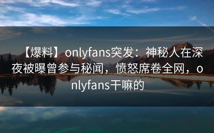 【爆料】onlyfans突发：神秘人在深夜被曝曾参与秘闻，愤怒席卷全网，onlyfans干嘛的
