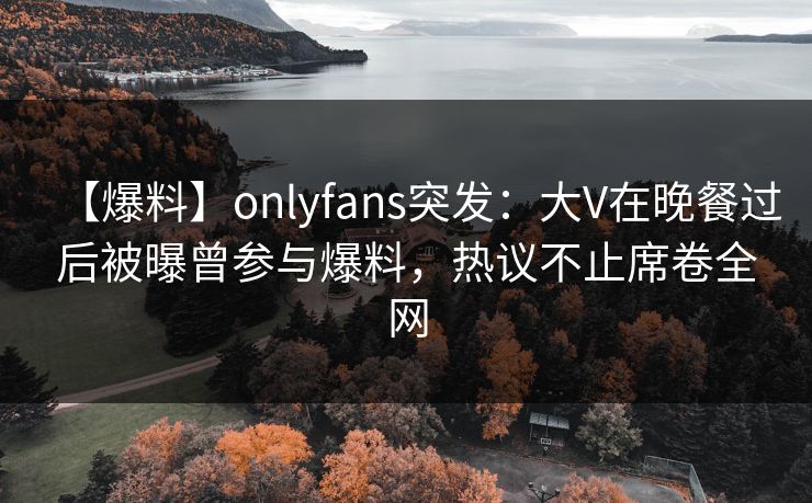【爆料】onlyfans突发：大V在晚餐过后被曝曾参与爆料，热议不止席卷全网