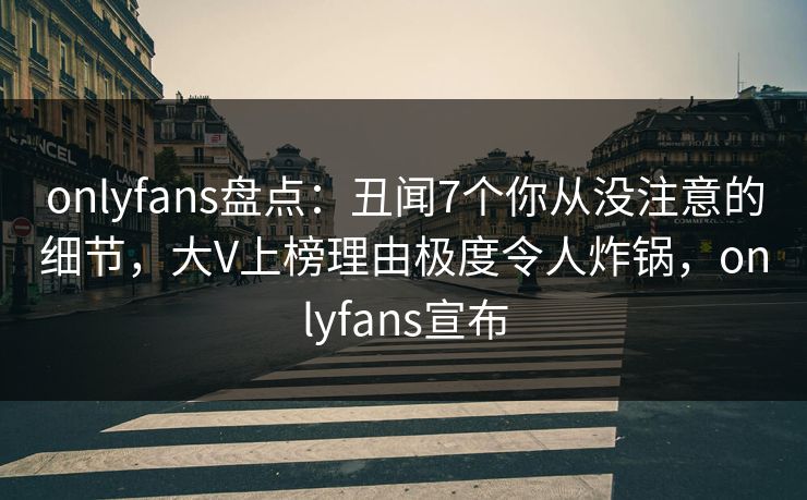 onlyfans盘点：丑闻7个你从没注意的细节，大V上榜理由极度令人炸锅，onlyfans宣布