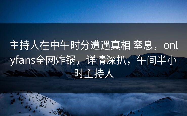主持人在中午时分遭遇真相 窒息，onlyfans全网炸锅，详情深扒，午间半小时主持人