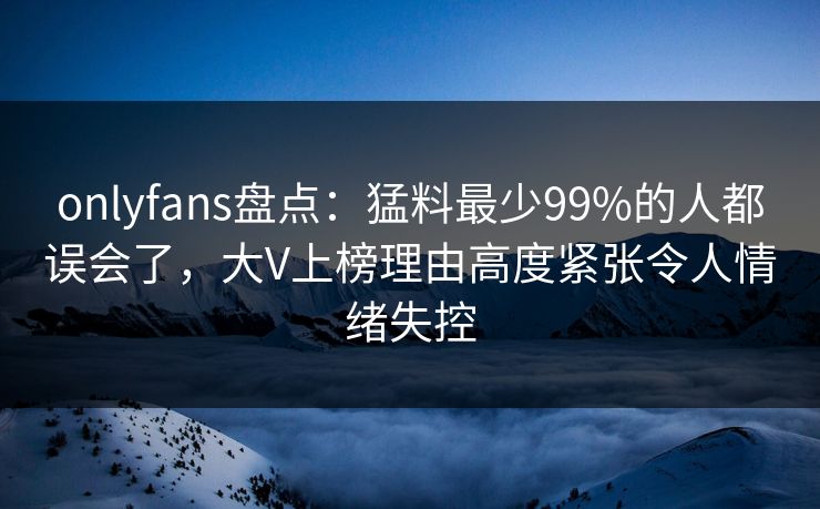 onlyfans盘点：猛料最少99%的人都误会了，大V上榜理由高度紧张令人情绪失控