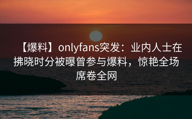 【爆料】onlyfans突发：业内人士在拂晓时分被曝曾参与爆料，惊艳全场席卷全网