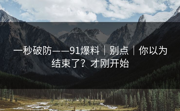 一秒破防——91爆料｜别点｜你以为结束了？才刚开始
