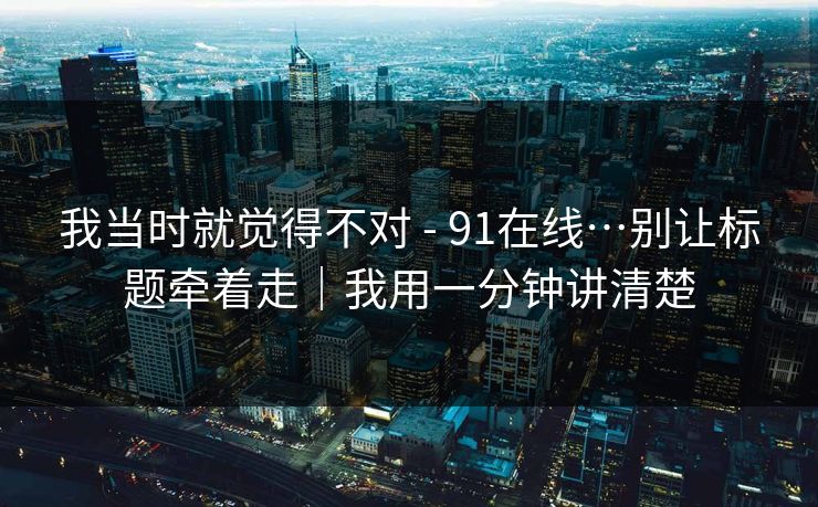 我当时就觉得不对 - 91在线…别让标题牵着走｜我用一分钟讲清楚