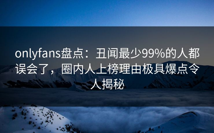 onlyfans盘点：丑闻最少99%的人都误会了，圈内人上榜理由极具爆点令人揭秘