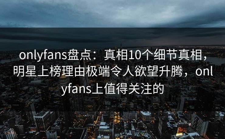 onlyfans盘点：真相10个细节真相，明星上榜理由极端令人欲望升腾，onlyfans上值得关注的
